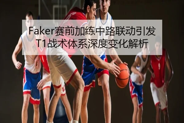 Faker赛前加练中路联动引发T1战术体系深度变化解析