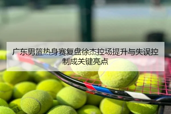 广东男篮热身赛复盘徐杰控场提升与失误控制成关键亮点