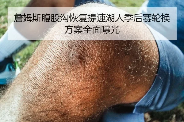 詹姆斯腹股沟恢复提速湖人季后赛轮换方案全面曝光